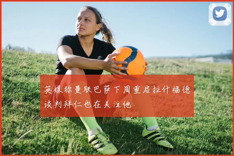 英媒称曼联巴萨下周重启拉什福德谈判拜仁也在关注他