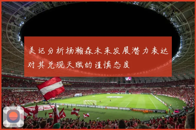 美记分析杨瀚森未来发展潜力表达对其兑现天赋的谨慎态度