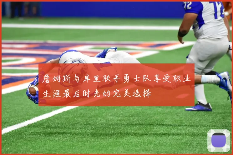 詹姆斯与库里联手勇士队享受职业生涯最后时光的完美选择