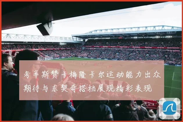 考辛斯赞卡梅隆卡尔运动能力出众期待与东契奇搭档展现精彩表现