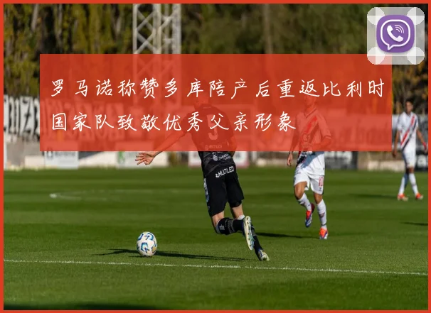 罗马诺称赞多库陪产后重返比利时国家队致敬优秀父亲形象