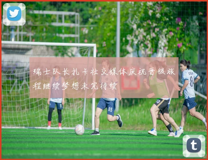 瑞士队长扎卡社交媒体庆祝晋级旅程继续梦想未完待续