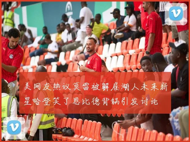 美网友热议莫雷被解雇湖人未来新星哈登笑了恩比德背锅引发讨论