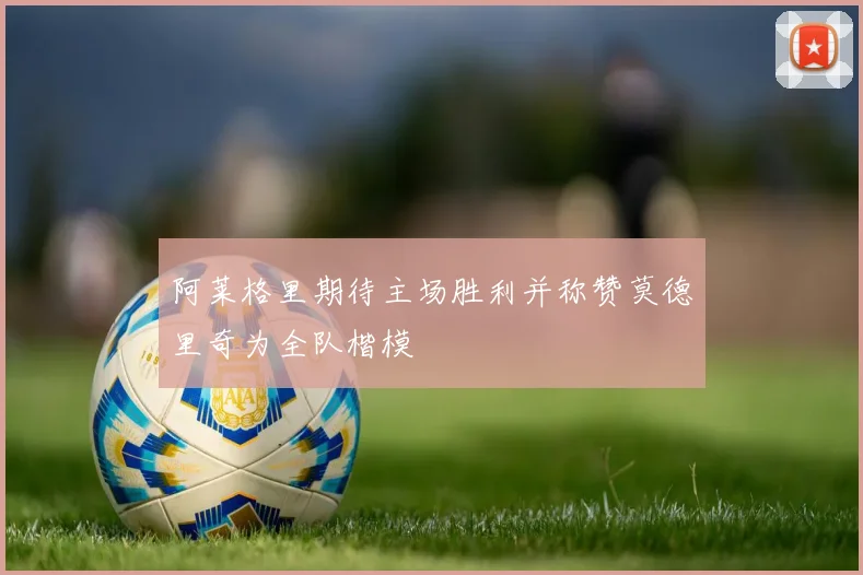 阿莱格里期待主场胜利并称赞莫德里奇为全队楷模