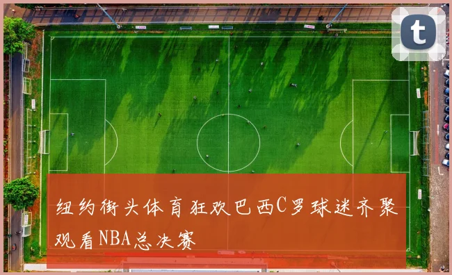 纽约街头体育狂欢巴西C罗球迷齐聚观看NBA总决赛