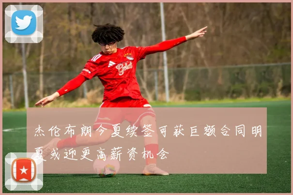 杰伦布朗今夏续签可获巨额合同明夏或迎更高薪资机会