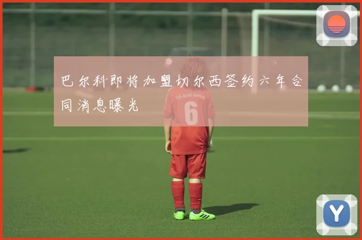 巴尔科即将加盟切尔西签约六年合同消息曝光