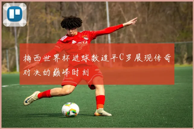 梅西世界杯进球数追平C罗展现传奇对决的巅峰时刻