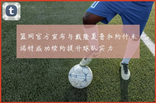 篮网官方宣布与戴隆夏普和约什米诺特成功续约提升球队实力